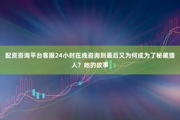 配资咨询平台客服24小时在线咨询到最后又为何成为了秘藏猎人？她的故事