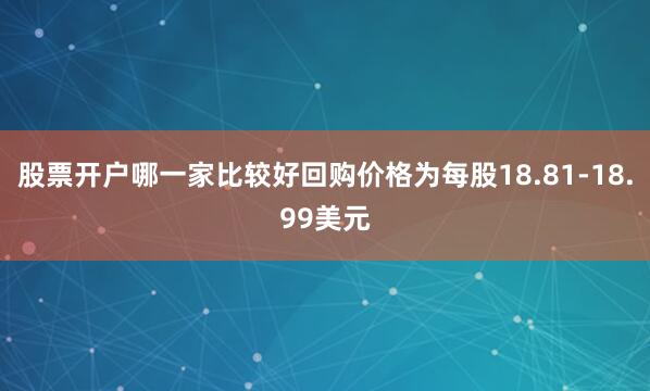 股票开户哪一家比较好回购价格为每股18.81-18.99美元