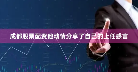 成都股票配资他动情分享了自己的上任感言