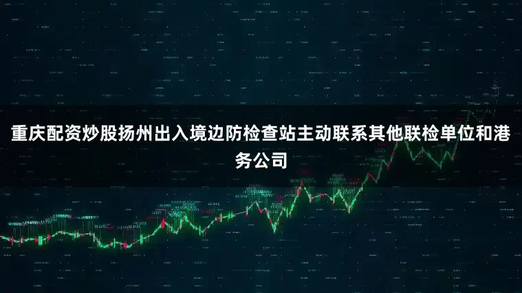 重庆配资炒股扬州出入境边防检查站主动联系其他联检单位和港务公司