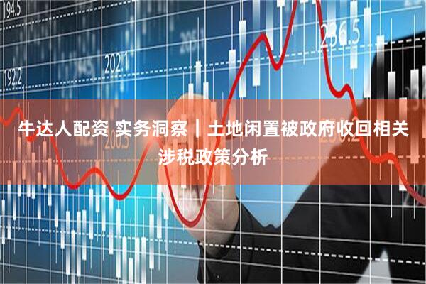 牛达人配资 实务洞察｜土地闲置被政府收回相关涉税政策分析