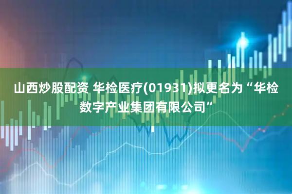 山西炒股配资 华检医疗(01931)拟更名为“华检数字产业集团有限公司”