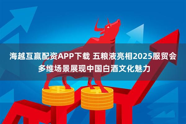 海越互赢配资APP下载 五粮液亮相2025服贸会 多维场景展现中国白酒文化魅力