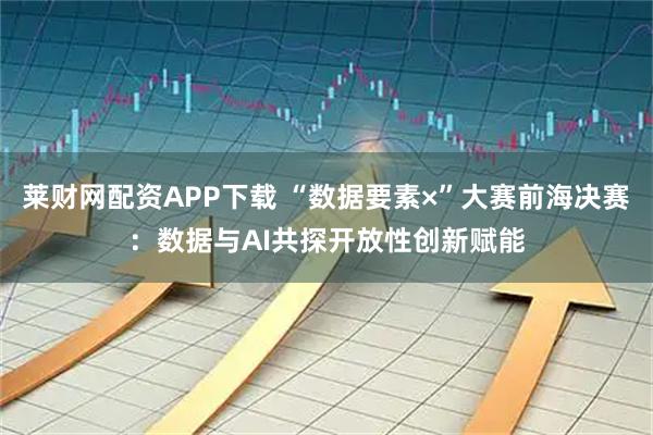 莱财网配资APP下载 “数据要素×”大赛前海决赛：数据与AI共探开放性创新赋能