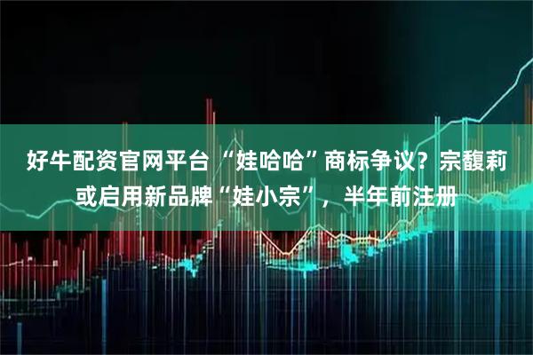 好牛配资官网平台 “娃哈哈”商标争议？宗馥莉或启用新品牌“娃小宗”，半年前注册