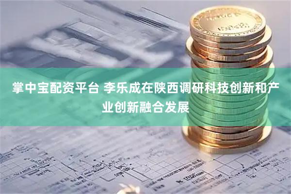 掌中宝配资平台 李乐成在陕西调研科技创新和产业创新融合发展
