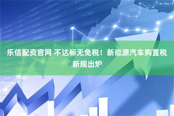 乐信配资官网 不达标无免税！新能源汽车购置税新规出炉