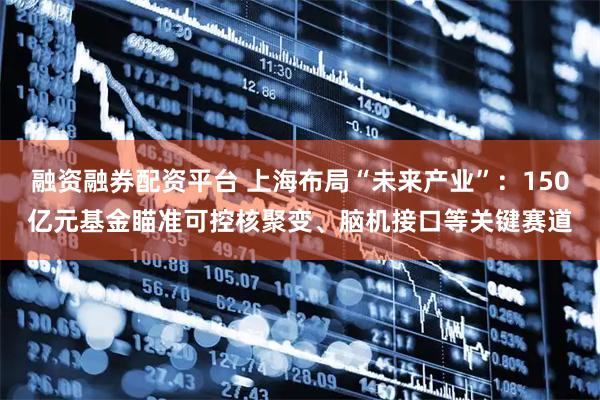 融资融券配资平台 上海布局“未来产业”：150亿元基金瞄准可控核聚变、脑机接口等关键赛道