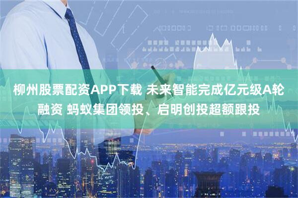 柳州股票配资APP下载 未来智能完成亿元级A轮融资 蚂蚁集团领投、启明创投超额跟投