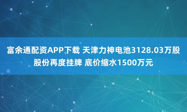 富余通配资APP下载 天津力神电池3128.03万股股份再度挂牌 底价缩水1500万元
