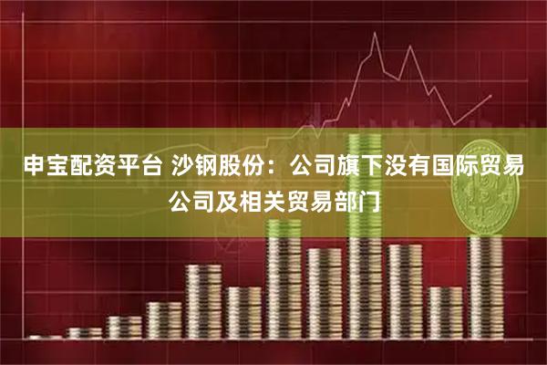申宝配资平台 沙钢股份：公司旗下没有国际贸易公司及相关贸易部门