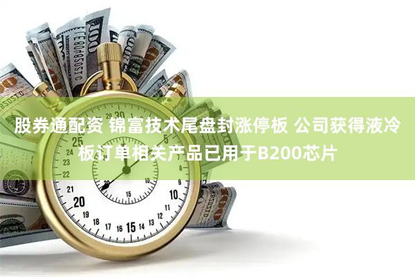 股券通配资 锦富技术尾盘封涨停板 公司获得液冷板订单相关产品已用于B200芯片