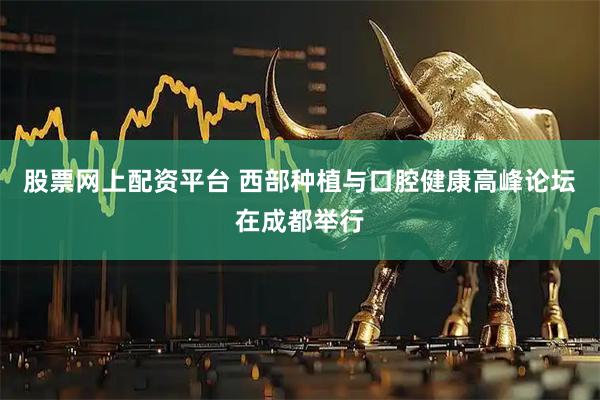 股票网上配资平台 西部种植与口腔健康高峰论坛在成都举行