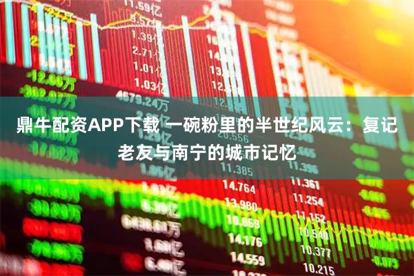鼎牛配资APP下载 一碗粉里的半世纪风云：复记老友与南宁的城市记忆
