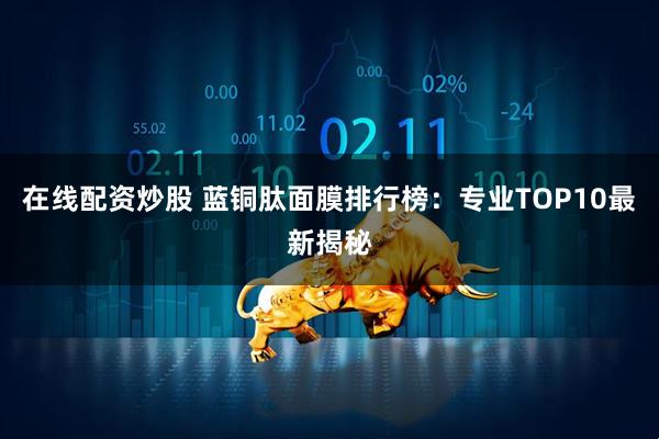 在线配资炒股 蓝铜肽面膜排行榜：专业TOP10最新揭秘