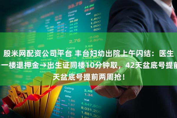 股米网配资公司平台 丰台妇幼出院上午闪结：医生停医嘱→一楼退押金→出生证同楼10分钟取，42天盆底号提前两周抢！