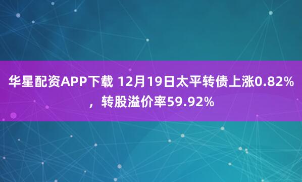 华星配资APP下载 12月19日太平转债上涨0.82%，转股溢价率59.92%