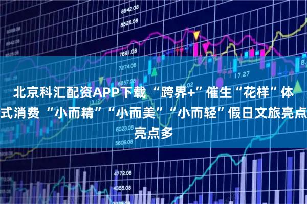 北京科汇配资APP下载 “跨界+”催生“花样”体验式消费 “小而精”“小而美”“小而轻”假日文旅亮点多