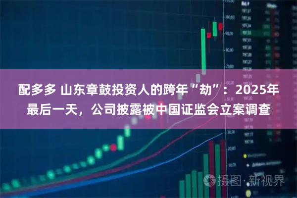 配多多 山东章鼓投资人的跨年“劫”：2025年最后一天，公司披露被中国证监会立案调查