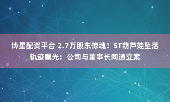 博星配资平台 2.7万股东惊魂！ST葫芦娃坠落轨迹曝光：公司与董事长同遭立案