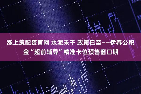 涨上策配资官网 水泥未干 政策已至——伊春公积金“超前辅导”精准卡位预售窗口期