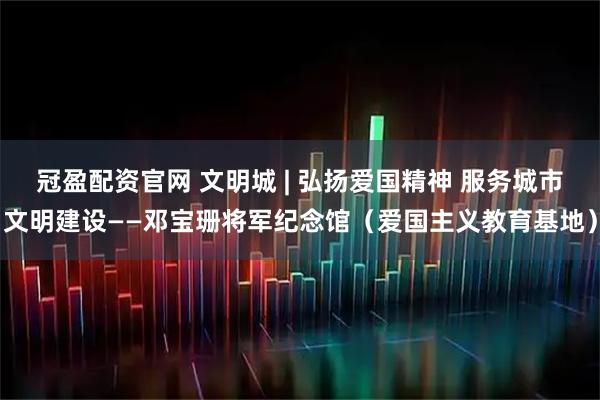 冠盈配资官网 文明城 | 弘扬爱国精神 服务城市文明建设——邓宝珊将军纪念馆（爱国主义教育基地）