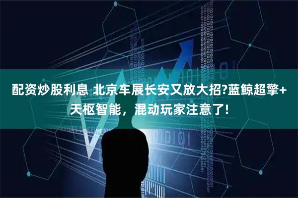 配资炒股利息 北京车展长安又放大招?蓝鲸超擎+天枢智能，混动玩家注意了!