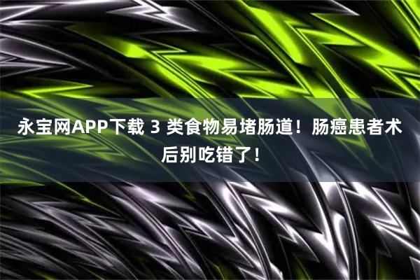 永宝网APP下载 3 类食物易堵肠道！肠癌患者术后别吃错了！