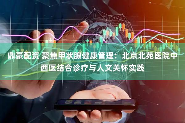 鼎豪配资 聚焦甲状腺健康管理：北京北苑医院中西医结合诊疗与人文关怀实践