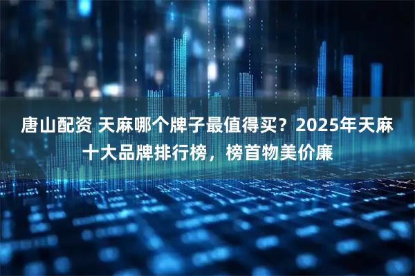 唐山配资 天麻哪个牌子最值得买？2025年天麻十大品牌排行榜，榜首物美价廉