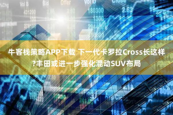 牛客栈策略APP下载 下一代卡罗拉Cross长这样?丰田或进一步强化混动SUV布局