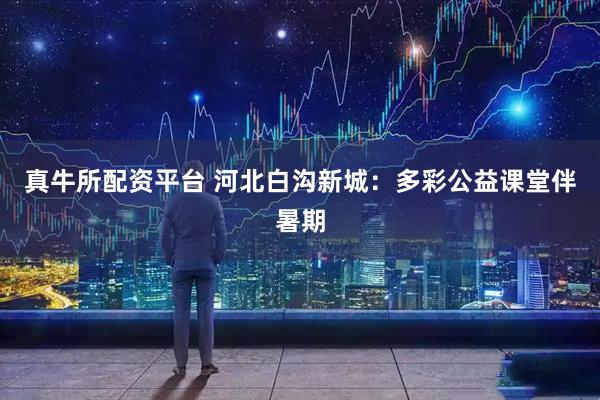 真牛所配资平台 河北白沟新城：多彩公益课堂伴暑期