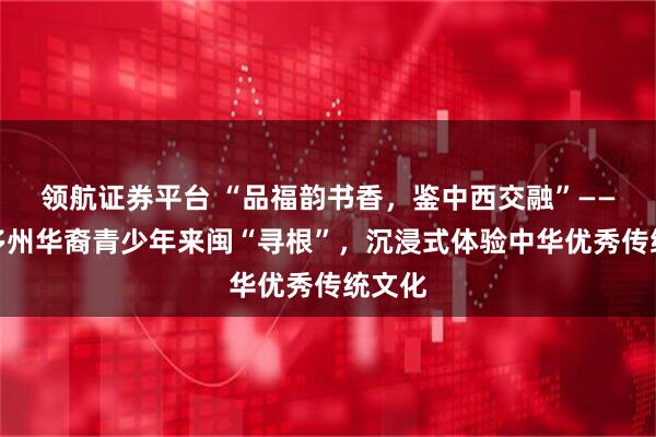 领航证券平台 “品福韵书香，鉴中西交融”——全美多州华裔青少年来闽“寻根”，沉浸式体验中华优秀传统文化
