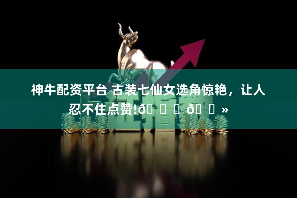 神牛配资平台 古装七仙女选角惊艳，让人忍不住点赞!👍🏻